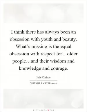 I think there has always been an obsession with youth and beauty. What’s missing is the equal obsession with respect for…older people…and their wisdom and knowledge and courage Picture Quote #1