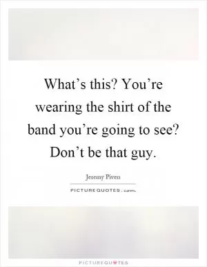 What’s this? You’re wearing the shirt of the band you’re going to see? Don’t be that guy Picture Quote #1