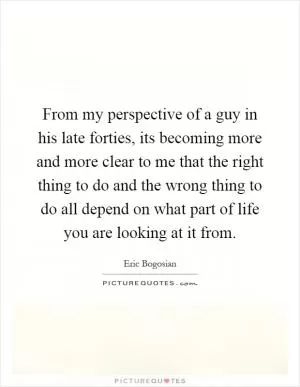 From my perspective of a guy in his late forties, its becoming more and more clear to me that the right thing to do and the wrong thing to do all depend on what part of life you are looking at it from Picture Quote #1