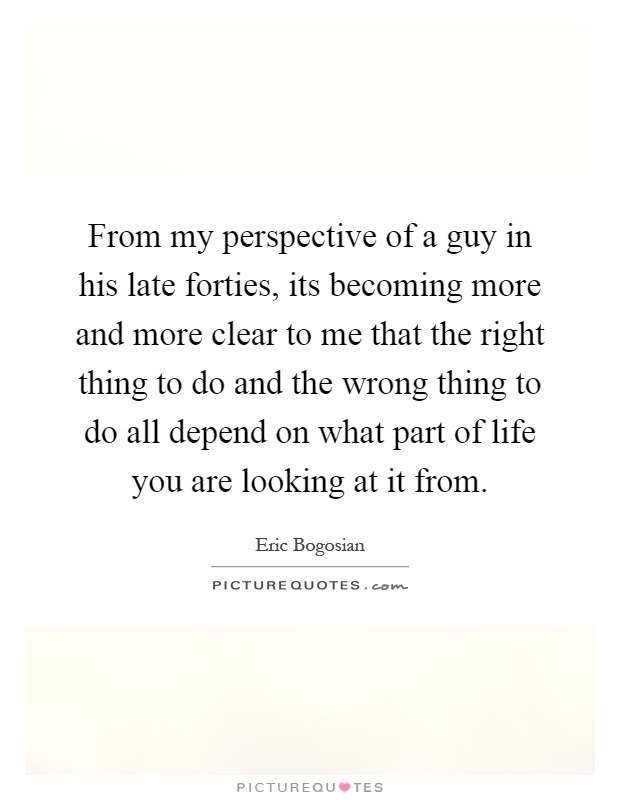 From my perspective of a guy in his late forties, its becoming more and more clear to me that the right thing to do and the wrong thing to do all depend on what part of life you are looking at it from Picture Quote #1