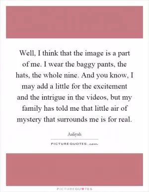 Well, I think that the image is a part of me. I wear the baggy pants, the hats, the whole nine. And you know, I may add a little for the excitement and the intrigue in the videos, but my family has told me that little air of mystery that surrounds me is for real Picture Quote #1