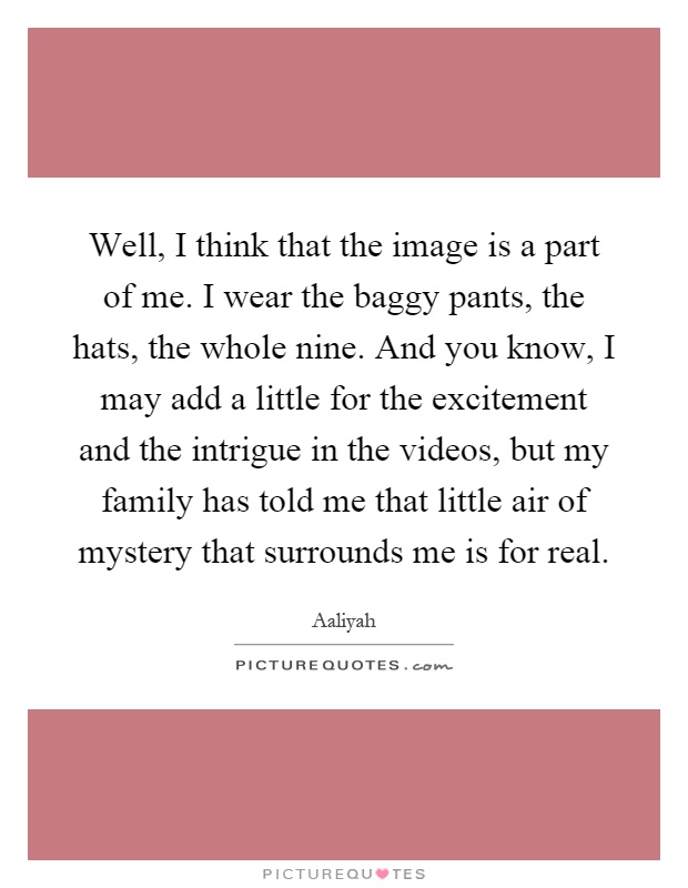 Well, I think that the image is a part of me. I wear the baggy pants, the hats, the whole nine. And you know, I may add a little for the excitement and the intrigue in the videos, but my family has told me that little air of mystery that surrounds me is for real Picture Quote #1