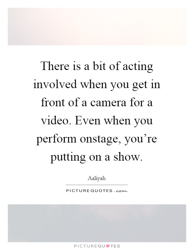 There is a bit of acting involved when you get in front of a camera for a video. Even when you perform onstage, you're putting on a show Picture Quote #1
