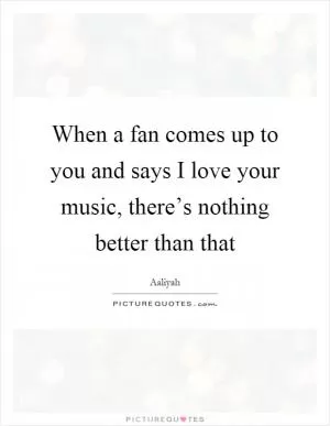 When a fan comes up to you and says I love your music, there’s nothing better than that Picture Quote #1