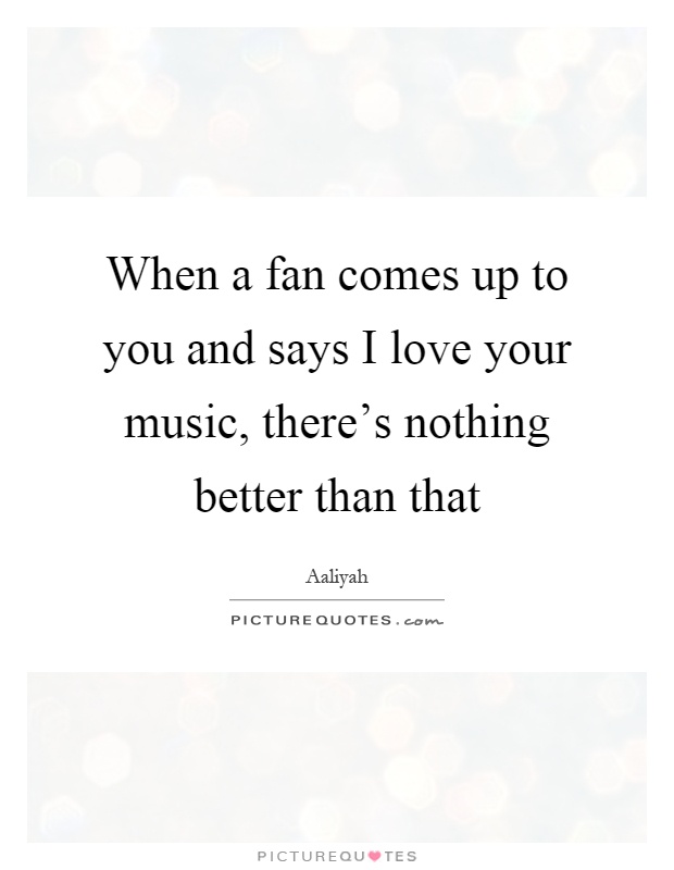 When a fan comes up to you and says I love your music, there's nothing better than that Picture Quote #1