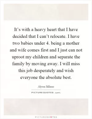 It’s with a heavy heart that I have decided that I can’t relocate. I have two babies under 4. being a mother and wife comes first and I just can not uproot my children and separate the family by moving away. I will miss this job desperately and wish everyone the absolute best Picture Quote #1