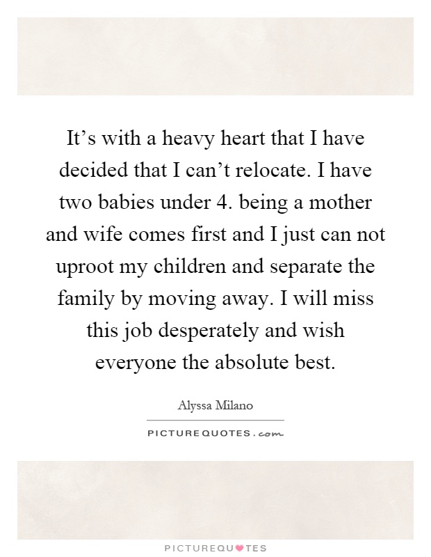 It's with a heavy heart that I have decided that I can't relocate. I have two babies under 4. being a mother and wife comes first and I just can not uproot my children and separate the family by moving away. I will miss this job desperately and wish everyone the absolute best Picture Quote #1