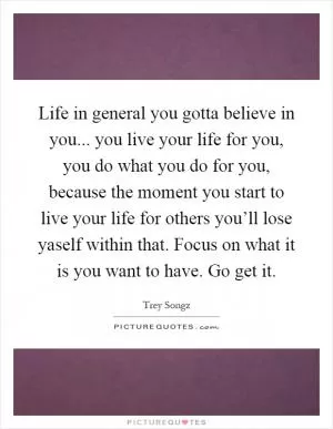 Life in general you gotta believe in you... you live your life for you, you do what you do for you, because the moment you start to live your life for others you’ll lose yaself within that. Focus on what it is you want to have. Go get it Picture Quote #1