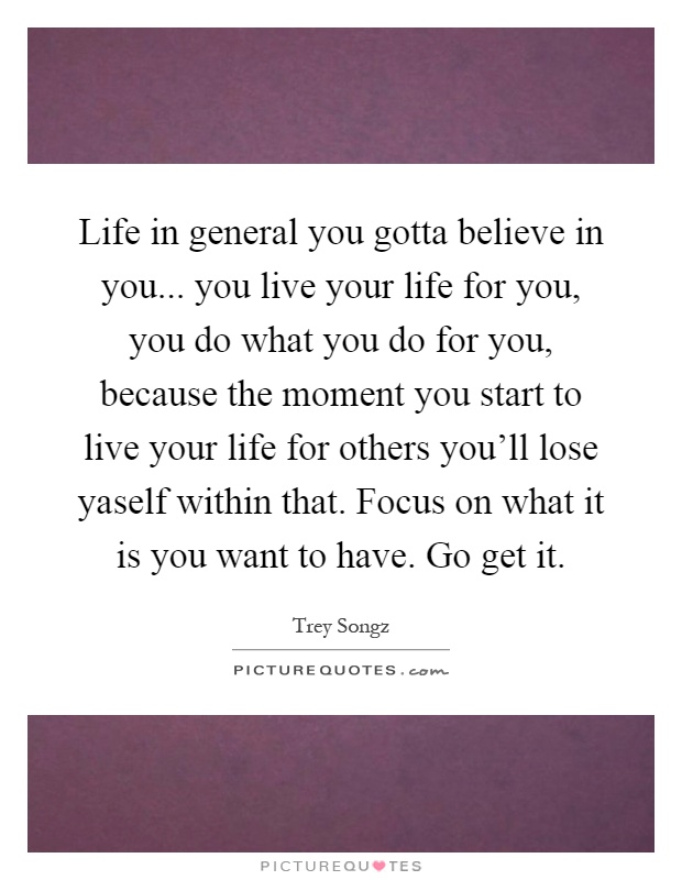 Life in general you gotta believe in you... you live your life for you, you do what you do for you, because the moment you start to live your life for others you'll lose yaself within that. Focus on what it is you want to have. Go get it Picture Quote #1