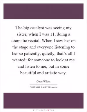 The big catalyst was seeing my sister, when I was 11, doing a dramatic recital. When I saw her on the stage and everyone listening to her so patiently, quietly, that’s all I wanted: for someone to look at me and listen to me, but in some beautiful and artistic way Picture Quote #1