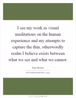 I see my work as visual meditations on the human experience and my attempts to capture the thin, otherwordly realm I believe exists between what we see and what we cannot Picture Quote #1