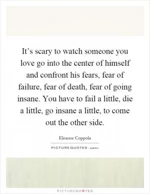 It’s scary to watch someone you love go into the center of himself and confront his fears, fear of failure, fear of death, fear of going insane. You have to fail a little, die a little, go insane a little, to come out the other side Picture Quote #1
