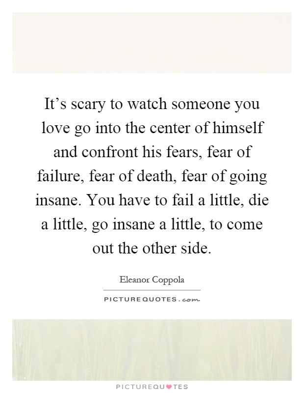 It's scary to watch someone you love go into the center of himself and confront his fears, fear of failure, fear of death, fear of going insane. You have to fail a little, die a little, go insane a little, to come out the other side Picture Quote #1
