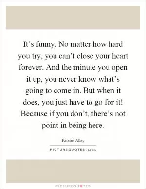 It’s funny. No matter how hard you try, you can’t close your heart forever. And the minute you open it up, you never know what’s going to come in. But when it does, you just have to go for it! Because if you don’t, there’s not point in being here Picture Quote #1