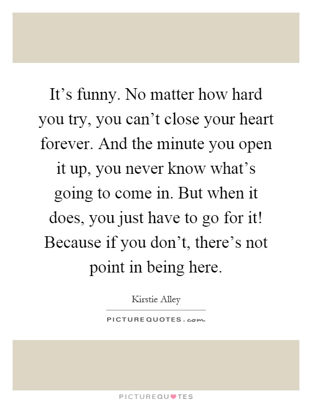 It's funny. No matter how hard you try, you can't close your heart forever. And the minute you open it up, you never know what's going to come in. But when it does, you just have to go for it! Because if you don't, there's not point in being here Picture Quote #1