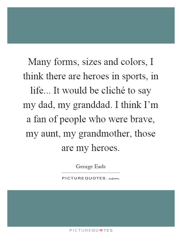 Many forms, sizes and colors, I think there are heroes in sports, in life... It would be cliché to say my dad, my granddad. I think I'm a fan of people who were brave, my aunt, my grandmother, those are my heroes Picture Quote #1