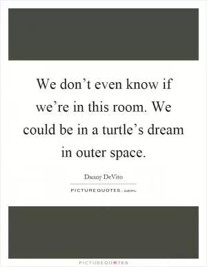We don’t even know if we’re in this room. We could be in a turtle’s dream in outer space Picture Quote #1