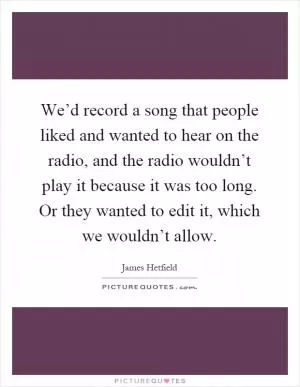 We’d record a song that people liked and wanted to hear on the radio, and the radio wouldn’t play it because it was too long. Or they wanted to edit it, which we wouldn’t allow Picture Quote #1