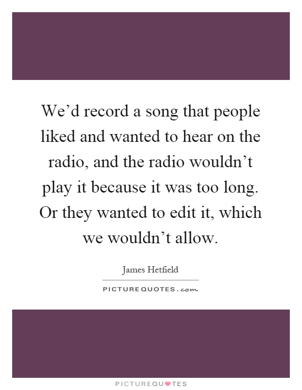 We'd record a song that people liked and wanted to hear on the radio, and the radio wouldn't play it because it was too long. Or they wanted to edit it, which we wouldn't allow Picture Quote #1