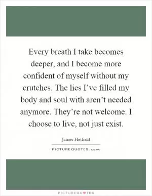 Every breath I take becomes deeper, and I become more confident of myself without my crutches. The lies I’ve filled my body and soul with aren’t needed anymore. They’re not welcome. I choose to live, not just exist Picture Quote #1