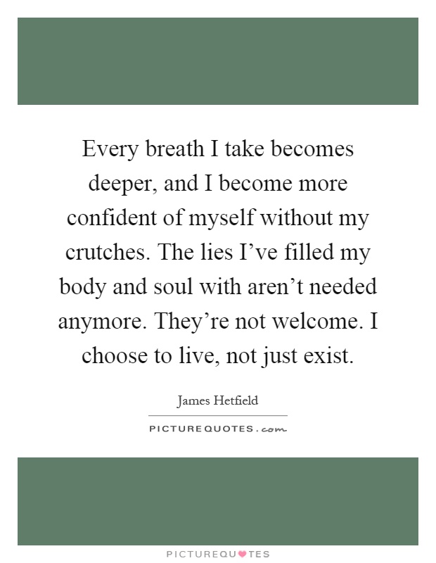 Every breath I take becomes deeper, and I become more confident of myself without my crutches. The lies I've filled my body and soul with aren't needed anymore. They're not welcome. I choose to live, not just exist Picture Quote #1