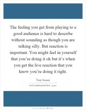 The feeling you get from playing to a good audience is hard to describe without sounding as though you are talking silly. But reaction is important. You might feel in yourself that you’re doing it ok but it’s when you get the live reaction that you know you’re doing it right Picture Quote #1