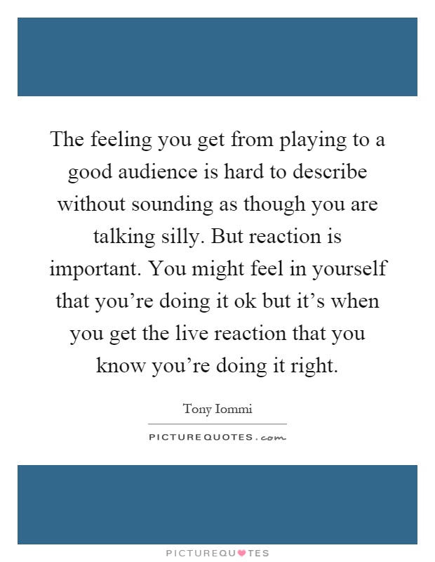 The feeling you get from playing to a good audience is hard to describe without sounding as though you are talking silly. But reaction is important. You might feel in yourself that you're doing it ok but it's when you get the live reaction that you know you're doing it right Picture Quote #1