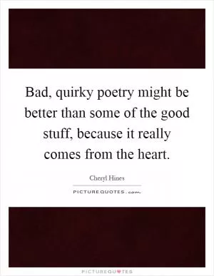 Bad, quirky poetry might be better than some of the good stuff, because it really comes from the heart Picture Quote #1