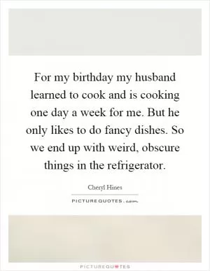 For my birthday my husband learned to cook and is cooking one day a week for me. But he only likes to do fancy dishes. So we end up with weird, obscure things in the refrigerator Picture Quote #1