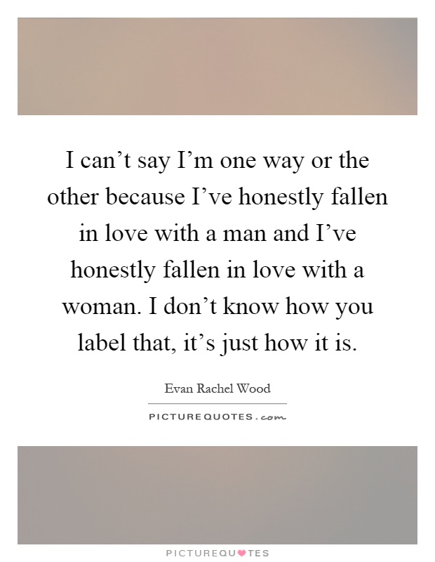 I can't say I'm one way or the other because I've honestly fallen in love with a man and I've honestly fallen in love with a woman. I don't know how you label that, it's just how it is Picture Quote #1