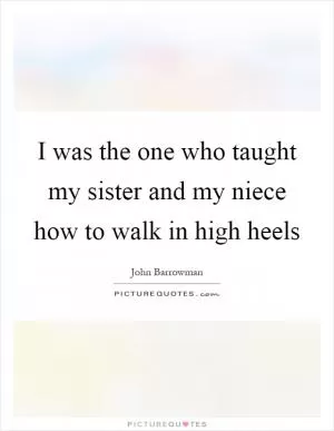 I was the one who taught my sister and my niece how to walk in high heels Picture Quote #1