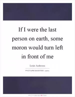 If I were the last person on earth, some moron would turn left in front of me Picture Quote #1