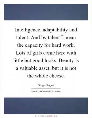 Intelligence, adaptability and talent. And by talent I mean the capacity for hard work. Lots of girls come here with little but good looks. Beauty is a valuable asset, but it is not the whole cheese Picture Quote #1