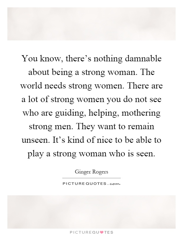 You know, there's nothing damnable about being a strong woman. The world needs strong women. There are a lot of strong women you do not see who are guiding, helping, mothering strong men. They want to remain unseen. It's kind of nice to be able to play a strong woman who is seen Picture Quote #1