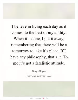 I believe in living each day as it comes, to the best of my ability. When it’s done, I put it away, remembering that there will be a tomorrow to take it’s place. If I have any philosophy, that’s it. To me it’s not a fatalistic attitude Picture Quote #1