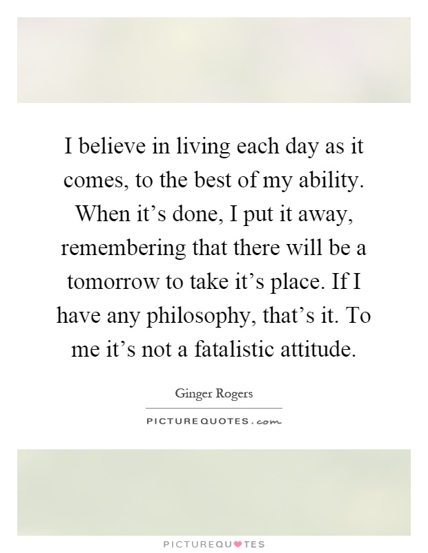 I believe in living each day as it comes, to the best of my ability. When it's done, I put it away, remembering that there will be a tomorrow to take it's place. If I have any philosophy, that's it. To me it's not a fatalistic attitude Picture Quote #1