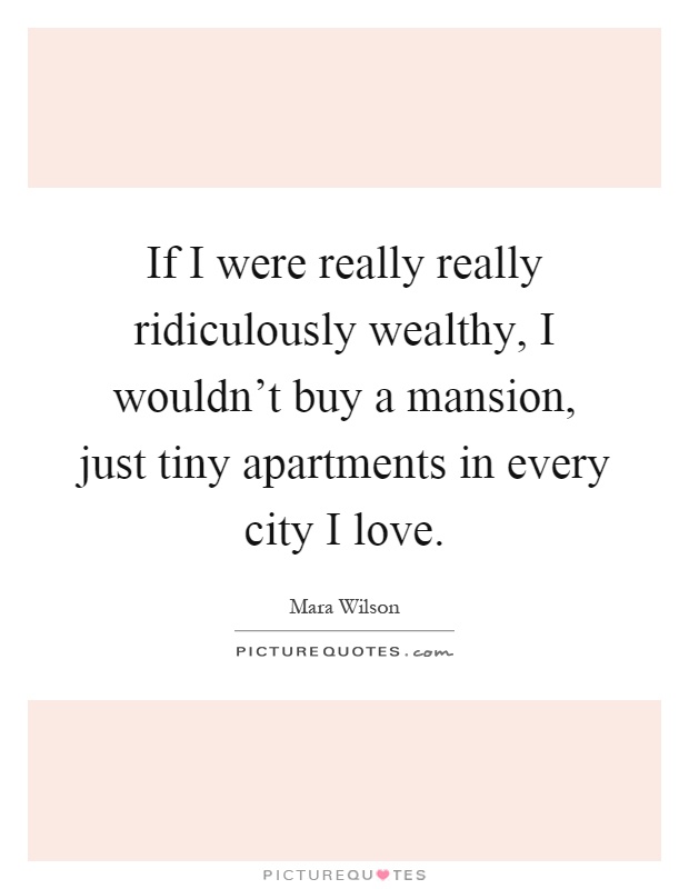 If I were really really ridiculously wealthy, I wouldn't buy a mansion, just tiny apartments in every city I love Picture Quote #1