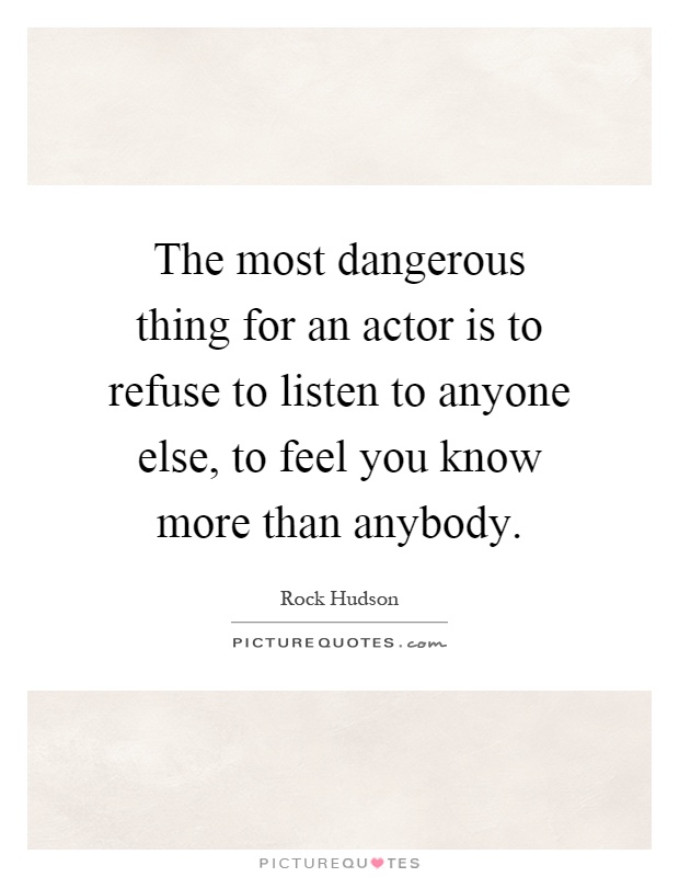 The most dangerous thing for an actor is to refuse to listen to anyone else, to feel you know more than anybody Picture Quote #1