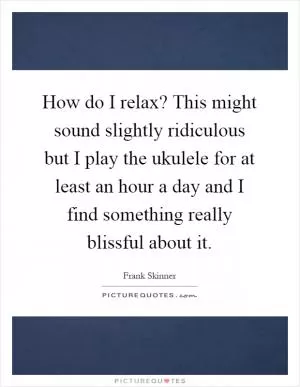 How do I relax? This might sound slightly ridiculous but I play the ukulele for at least an hour a day and I find something really blissful about it Picture Quote #1