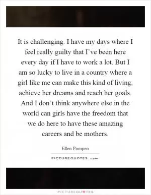 It is challenging. I have my days where I feel really guilty that I’ve been here every day if I have to work a lot. But I am so lucky to live in a country where a girl like me can make this kind of living, achieve her dreams and reach her goals. And I don’t think anywhere else in the world can girls have the freedom that we do here to have these amazing careers and be mothers Picture Quote #1
