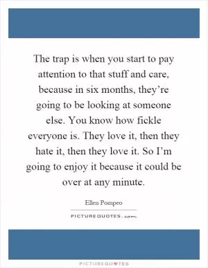 The trap is when you start to pay attention to that stuff and care, because in six months, they’re going to be looking at someone else. You know how fickle everyone is. They love it, then they hate it, then they love it. So I’m going to enjoy it because it could be over at any minute Picture Quote #1