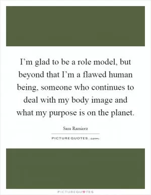 I’m glad to be a role model, but beyond that I’m a flawed human being, someone who continues to deal with my body image and what my purpose is on the planet Picture Quote #1