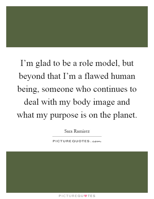 I'm glad to be a role model, but beyond that I'm a flawed human being, someone who continues to deal with my body image and what my purpose is on the planet Picture Quote #1