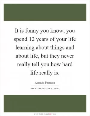 It is funny you know, you spend 12 years of your life learning about things and about life, but they never really tell you how hard life really is Picture Quote #1