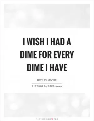 I wish I had a dime for every dime I have Picture Quote #1