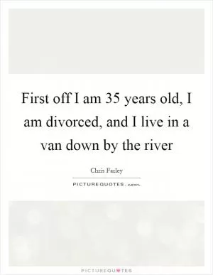 First off I am 35 years old, I am divorced, and I live in a van down by the river Picture Quote #1