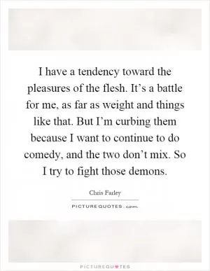 I have a tendency toward the pleasures of the flesh. It’s a battle for me, as far as weight and things like that. But I’m curbing them because I want to continue to do comedy, and the two don’t mix. So I try to fight those demons Picture Quote #1