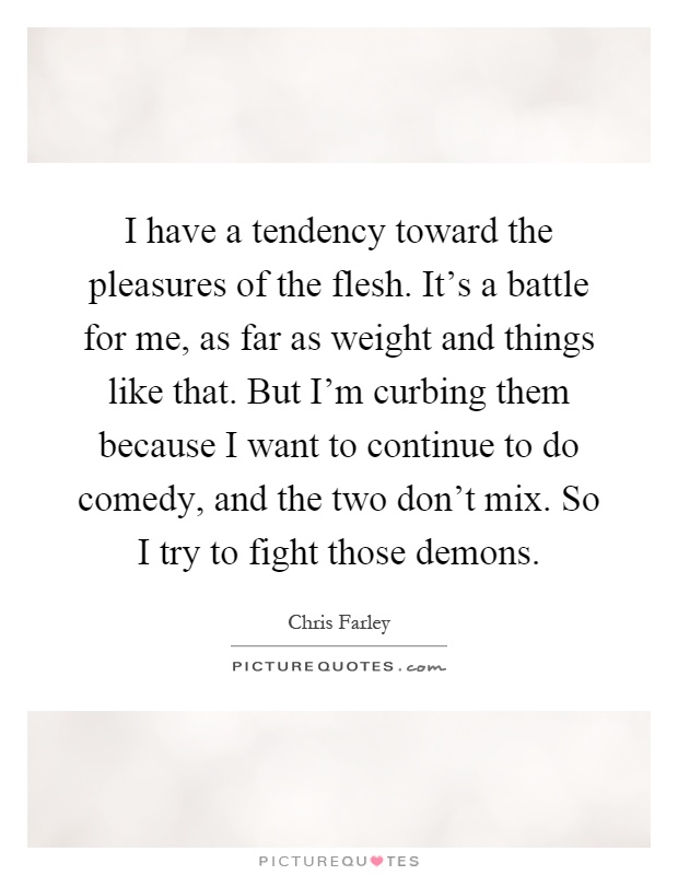 I have a tendency toward the pleasures of the flesh. It's a battle for me, as far as weight and things like that. But I'm curbing them because I want to continue to do comedy, and the two don't mix. So I try to fight those demons Picture Quote #1