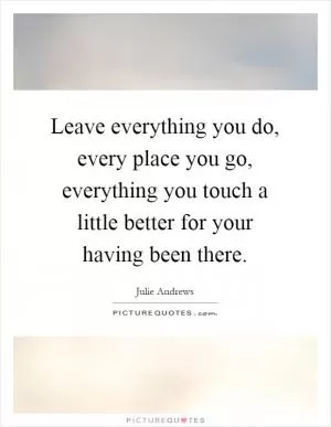 Leave everything you do, every place you go, everything you touch a little better for your having been there Picture Quote #1