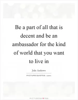 Be a part of all that is decent and be an ambassador for the kind of world that you want to live in Picture Quote #1